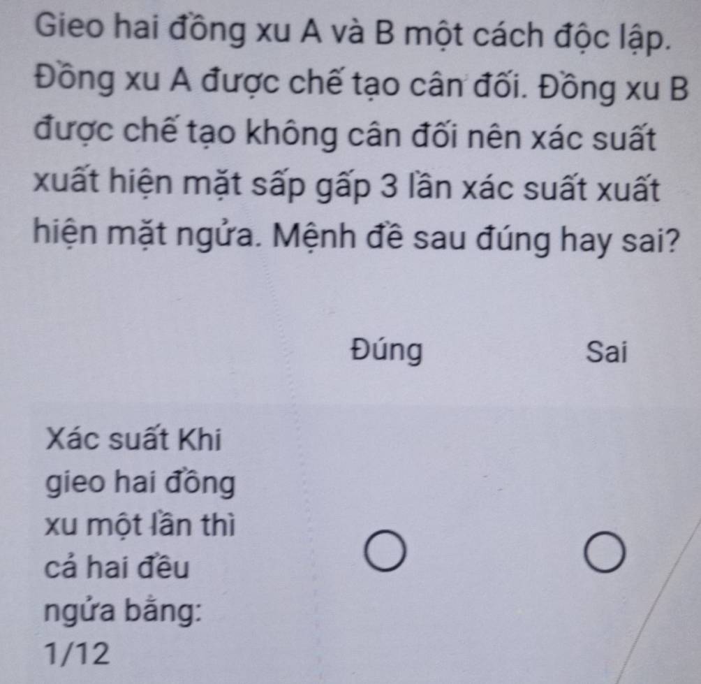 Gieo hai đồng xu A và B một cách độc lập. 
Đồng xu A được chế tạo cân đối. Đồng xu B 
được chế tạo không cân đối nên xác suất 
xuất hiện mặt sấp gấp 3 lần xác suất xuất 
hiện mặt ngửa. Mệnh đề sau đúng hay sai? 
Đúng Sai 
Xác suất Khi 
gieo hai đồng 
xu một lần thì 
cá hai đều 
ngửa bằng: 
1/12