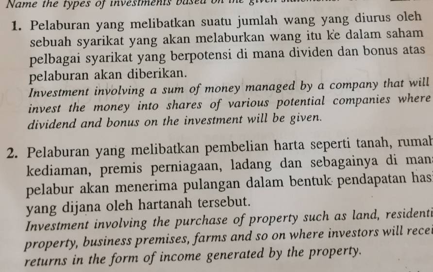 Name the types of investments based on the 
1. Pelaburan yang melibatkan suatu jumlah wang yang diurus oleh 
sebuah syarikat yang akan melaburkan wang itu ke dalam saham 
pelbagai syarikat yang berpotensi di mana dividen dan bonus atas 
pelaburan akan diberikan. 
Investment involving a sum of money managed by a company that will 
invest the money into shares of various potential companies where 
dividend and bonus on the investment will be given. 
2. Pelaburan yang melibatkan pembelian harta seperti tanah, rumah 
kediaman, premis perniagaan, ladang dan sebagainya di man 
pelabur akan menerima pulangan dalam bentuk pendapatan has 
yang dijana oleh hartanah tersebut. 
Investment involving the purchase of property such as land, residenti 
property, business premises, farms and so on where investors will rece 
returns in the form of income generated by the property.