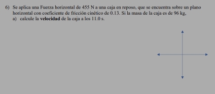 Se aplica una Fuerza horizontal de 455 N a una caja en reposo, que se encuentra sobre un plano 
horizontal con coeficiente de fricción cinético de 0.13. Si la masa de la caja es de 96 kg, 
a) calcule la velocidad de la caja a los 11.0 s.