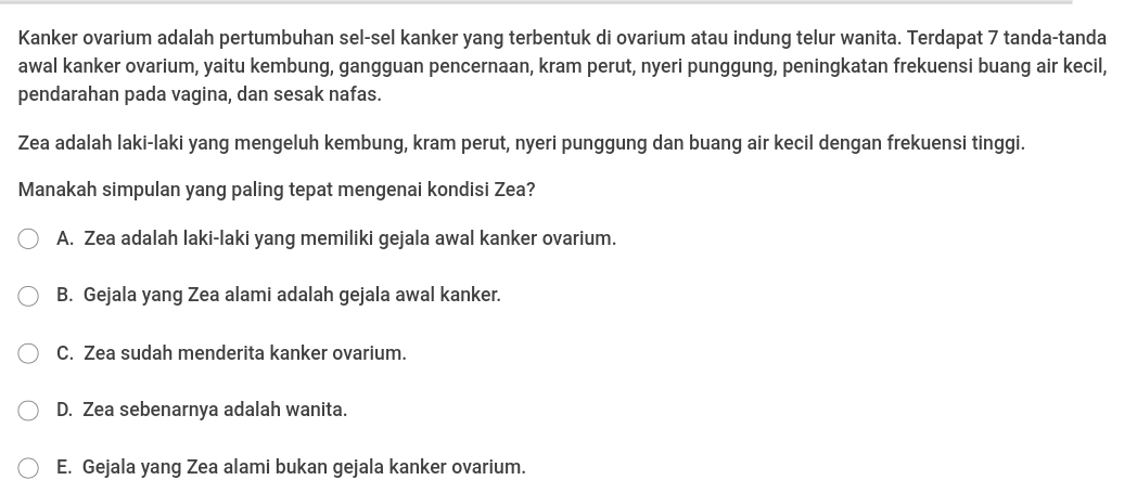 Kanker ovarium adalah pertumbuhan sel-sel kanker yang terbentuk di ovarium atau indung telur wanita. Terdapat 7 tanda-tanda
awal kanker ovarium, yaitu kembung, gangguan pencernaan, kram perut, nyeri punggung, peningkatan frekuensi buang air kecil,
pendarahan pada vagina, dan sesak nafas.
Zea adalah laki-laki yang mengeluh kembung, kram perut, nyeri punggung dan buang air kecil dengan frekuensi tinggi.
Manakah simpulan yang paling tepat mengenai kondisi Zea?
A. Zea adalah laki-laki yang memiliki gejala awal kanker ovarium.
B. Gejala yang Zea alami adalah gejala awal kanker.
C. Zea sudah menderita kanker ovarium.
D. Zea sebenarnya adalah wanita.
E. Gejala yang Zea alami bukan gejala kanker ovarium.