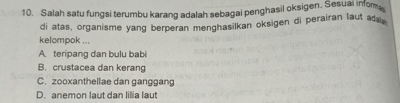 Salah satu fungsi terumbu karang adalah sebagai penghasil oksigen. Sesuai informas
di atas, organisme yang berperan menghasilkan oksigen di perairan laut adalah
kelompok ...
A. teripang dan bulu babi
B. crustacea dan kerang
C. zooxanthellae dan ganggang
D. anemon laut dan lilia laut