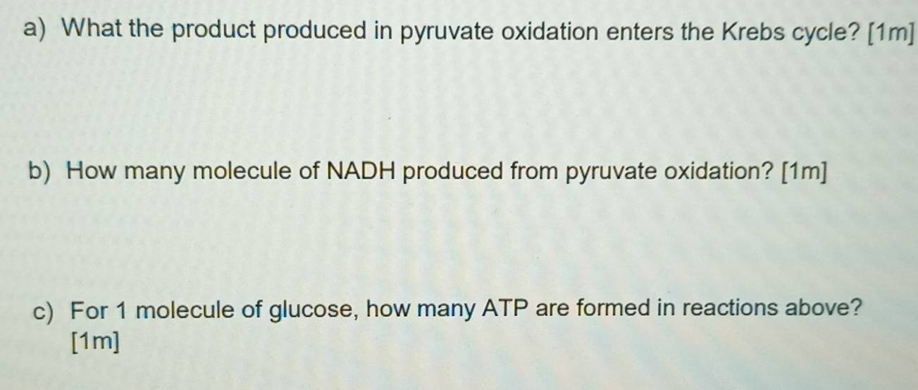 What the product produced in pyruvate oxidation enters the Krebs cycle? [1m] 
b) How many molecule of NADH produced from pyruvate oxidation? [1m] 
c) For 1 molecule of glucose, how many ATP are formed in reactions above? 
[1m]