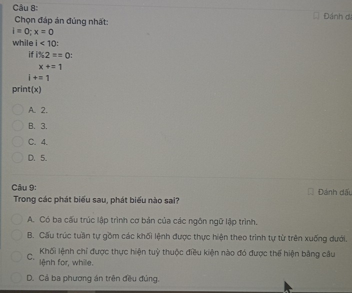 Đánh dá
Chọn đáp án đúng nhất:
i=0; x=0
while i<10</tex>: 
if i% 2==0 :
x+=1
i+=1
print(x)
A. 2.
B. 3.
C. 4.
D. 5.
Câu 9: Đánh dấu
Trong các phát biểu sau, phát biểu nào sai?
A. Có ba cấu trúc lập trình cơ bản của các ngôn ngữ lập trình.
B. Cấu trúc tuần tự gồm các khối lệnh được thực hiện theo trình tự từ trên xuống dưới.
Khối lệnh chỉ được thực hiện tuỳ thuộc điều kiện nào đó được thể hiện bằng câu
C.
lệnh for, while.
D. Cả ba phương án trên đều đúng.