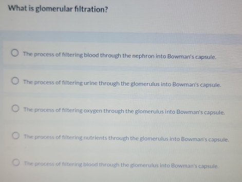 What is glomerular filtration?
The process of filtering blood through the nephron into Bowman's capsule.
The process of filtering urine through the glomerulus into Bowman's capsule.
The process of filtering oxygen through the glomerulus into Bowman's capsule.
The process of filtering nutrients through the glomerulus into Bowman's capsule.
The process of filtering blood through the glomerulus into Bowman's capsule.