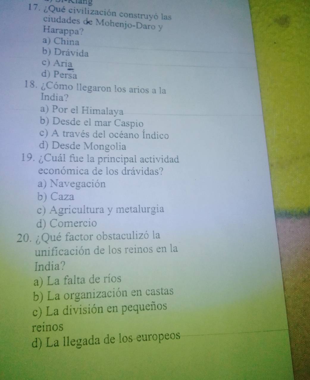 1-K iang
17. ¿Qué civilización construyó las
ciudades de Mohenjo-Daro y
Harappa?
a) China
b) Drávida
c) Aria
d) Persa
18. ¿Cómo llegaron los arios a la
India?
a) Por el Himalaya
b) Desde el mar Caspio
c) A través del océano Índico
d) Desde Mongolia
19. ¿Cuál fue la principal actividad
económica de los drávidas?
a) Navegación
b) Caza
c) Agricultura y metalurgia
d) Comercio
20. ¿Qué factor obstaculizó la
unificación de los reinos en la
India?
a) La falta de ríos
b) La organización en castas
c) La división en pequeños
reinos
d) La llegada de los europeos