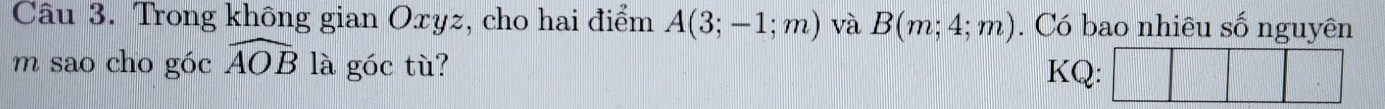 Trong không gian Oxyz, cho hai điểm A(3;-1;m) và B(m;4;m). Có bao nhiêu số nguyên 
m sao cho góc widehat AOB là góc tù? 
KQ: