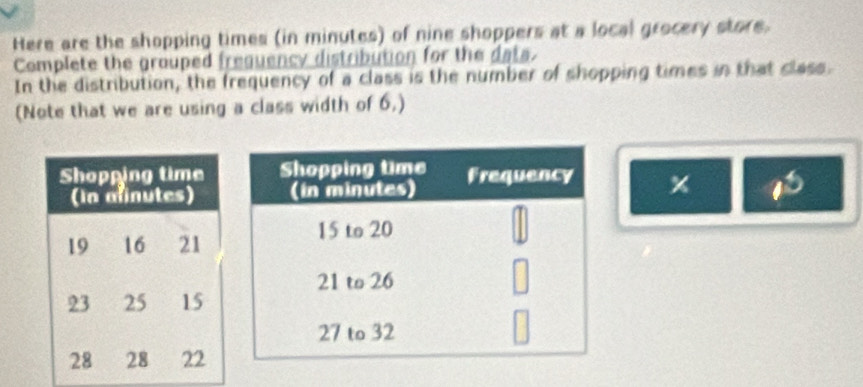 Here are the shopping times (in minutes) of nine shoppers at a local grocery store. 
Complete the grouped freguency distribution for the dats. 
In the distribution, the frequency of a class is the number of shopping times in that class. 
(Note that we are using a class width of 6,)
x