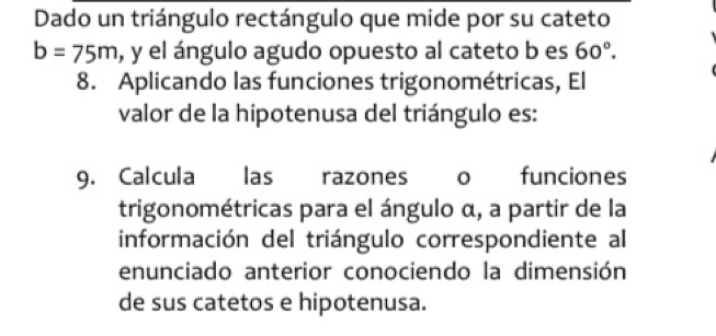 Dado un triángulo rectángulo que mide por su cateto
b=75m , y el ángulo agudo opuesto al cateto b es 60°. 
8. Aplicando las funciones trigonométricas, El 
valor de la hipotenusa del triángulo es: 
9. Calcula las razones 0 funciones 
trigonométricas para el ángulo α, a partir de la 
información del triángulo correspondiente al 
enunciado anterior conociendo la dimensión 
de sus catetos e hipotenusa.