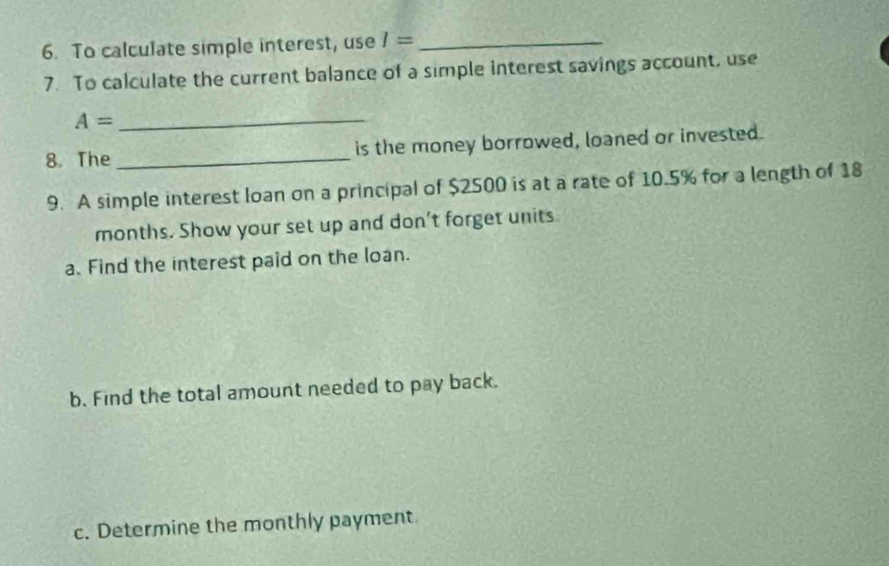 To calculate simple interest, use I= _ 
7. To calculate the current balance of a simple interest savings account, use 
_ A=
8. The _is the money borrowed, loaned or invested. 
9. A simple interest loan on a principal of $2500 is at a rate of 10.5% for a length of 18
months. Show your set up and don’t forget units. 
a. Find the interest paid on the loan. 
b. Find the total amount needed to pay back. 
c. Determine the monthly payment