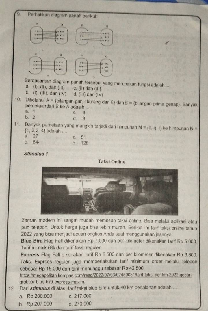 Perhatikan diagram panah berikut!
Berdasarkan diagram panah tersebut yang merupakan fungsi adalah....
a. (1), (II), dan (III) c. (II) dan (III)
b. (I), (III), dan (IV) d. (III) dan (IV)
10. Diketahui A= bilangan ganjil kurang dari 8 dan B= bilangan prima genap. Banyak
pemetaandari B ke A adalah ....
a. 1 c. 4
b. 2 d. 9
11. Banyak pemetaan yang mungkin terjadi dari himpunan M= p,q,r ke himpunan N=
 1,2,3,4 adalah ....
a. 27 c 81
b. 64 d. 128
Stimulus 1
Taksi Online
Zaman modern ini sangat mudah memesan taksi online. Bisa melalui aplikasi atau
pun telepon. Untuk harga juga bisa lebih murah. Berikut ini tarif taksi online tahun
2022 yang bisa menjadi acuan ongkos Anda saat menggunakan jasanya.
Blue Bird Flag Fall dikenakan Rp 7.000 dan per kilometer dikenakan tarif Rp 5.000.
Tarif ini naik 6% dari tarif taksi reguler.
Express Flag Fall dikenakan tarif Rp 6.500 dan per kilometer dikenakan Rp 3.800.
Taksi Express reguler juga memberlakukan tarif minimum order melalui telepon
sebesar Rp 15.000 dan tarif menunggu sebesar Rp 42.500
https://megapolitan.kompas.com/read/2022/07/03/02450081/tarif-taksi-per-km-2022-gocar-
grabcar-blue-bird-express-maxim
12. Dari stimulus di atas, tarif taksi blue bird untuk 40 km perjalanan adalah ....
a. Rp 200.000 c. 217.000
b. Rp 207.000 d. 270.000