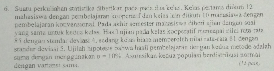 Suatu perkuliahan statistika diberikan pada pada dua kelas. Kelas pertama diikuti 12
mahasiswa dengan pembelajaran kooperatif dan kelas lain diikuti 10 mahasiswa dengan 
pembelajaran konvensional. Pada akhir semester mahasiswa diberì ujian dengan soal 
yang sama untuk kedua kelas. Hasil ujian pada kelas kooperatif mencapai nilai rata-rata
85 dengan standar deviasi 4, sedang kelas biasa memperoleh nilai rata-rata 81 dengan 
standar deviasi 5. Ujilah hipotesis bahwa hasil pembelajaran dengan kedua metode adalah 
sama dengan menggunakan a=10%. Asumsikan kedua populasi berdistribusi normal 
dengan variansi sama. (15 poin)