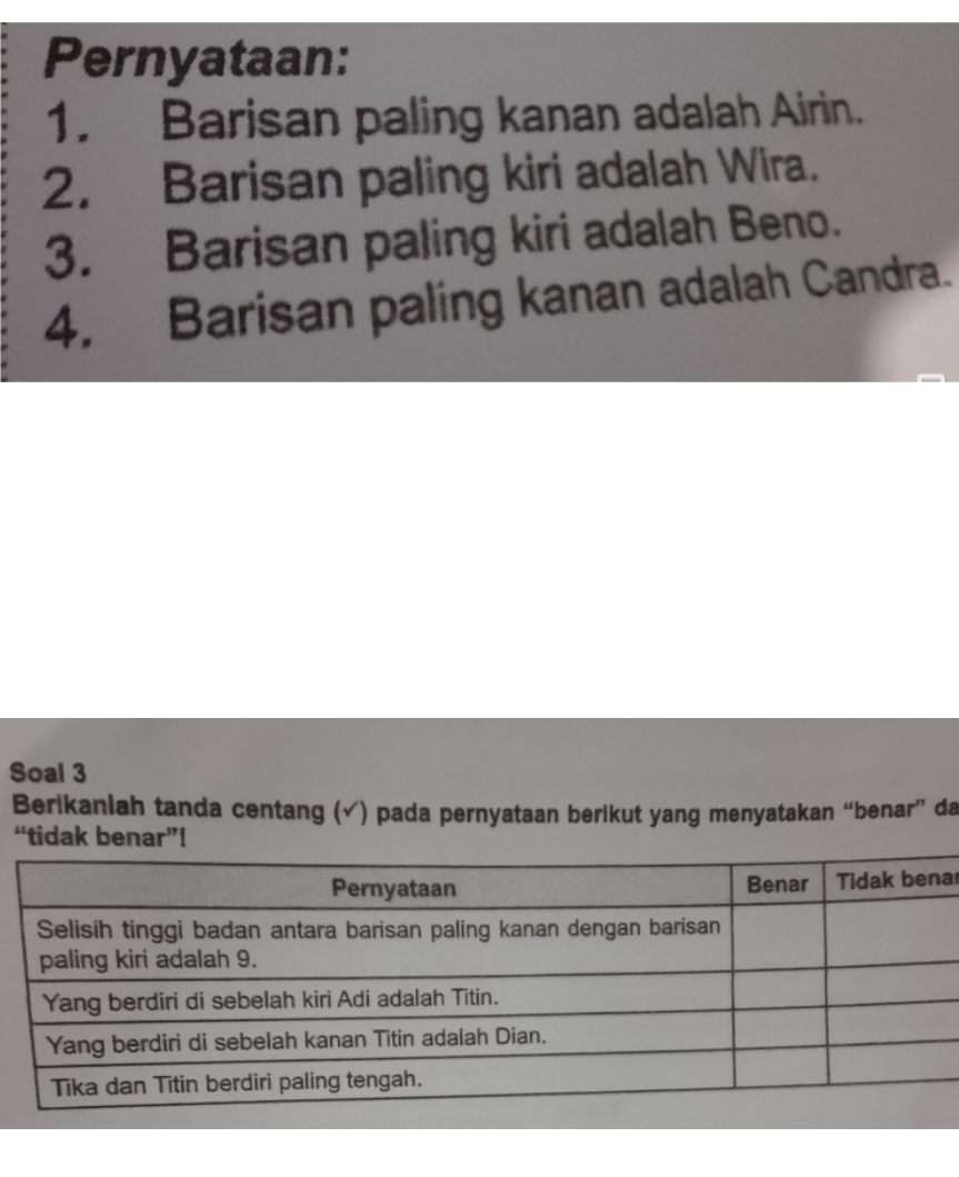 Pernyataan: 
1. Barisan paling kanan adalah Airin. 
2. Barisan paling kiri adalah Wira. 
3. Barisan paling kiri adalah Beno. 
4. Barisan paling kanan adalah Candra. 
Soal 3 
Berikanlah tanda centang (√) pada pernyataan berikut yang menyatakan “benar” da 
“tidak benar”! 
ar