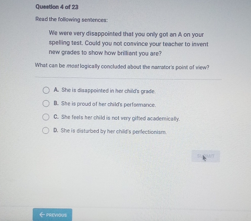 Read the following sentences:
We were very disappointed that you only got an A on your
spelling test. Could you not convince your teacher to invent
new grades to show how brilliant you are?
What can be most logically concluded about the narrator's point of view?
A. She is disappointed in her child's grade.
B. She is proud of her child's performance.
C. She feels her child is not very gifted academically.
D. She is disturbed by her child's perfectionism.
RMIT
PREVIOUS