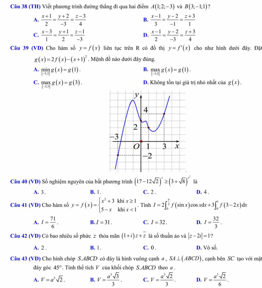 (TH) Viết phương trình đường thắng đi qua hai điểm A(1;2;-3) và B(3;-1;1) ?
A.  (x+1)/2 = (y+2)/-3 = (z-3)/4  B.  (x-1)/3 = (y-2)/-1 = (z+3)/1 
C.  (x-3)/1 = (y+1)/2 = (z-1)/-3   (x-1)/2 = (y-2)/-3 = (z+3)/4 
D.
Câu 39 (VD) Cho hàm số y=f(x) liên tục trên R có dhat o thị y=f'(x) cho như hình dưới đây. Đặt
g(x)=2f(x)-(x+1)^2. Mệnh đề nào dưới đây đúng.
B.
A. limlimits _[-3;3]g(x)=g(1). _([-3,3])^(max)g(x)=g(1
C. .beginarrayr max [-3.3]endarray. g(x)=g(3). D. Không tồn tại giá trị nhỏ nhất của g(x).
Câu 40 (VD) Số nghiệm nguyên của bất phương trình (17-12sqrt(2))^x≥ (3+sqrt(8))^x^2 là
A. 3 . B. 1. C. 2 . D. 4 .
Câu 41 (VD) Cho hàm số y=f(x)=beginarrayl x^2+3khix≥ 1 5-xkhix<1endarray.. Tính I=2∈t _0^((frac π)2)f(sin x)cos xdx+3∈t _0^(1f(3-2x)dx
A. I=frac 71)6. I= 32/3 .
B. I=31. C. I=32. D.
Câu 42 (VD) Có bao nhiêu số phức z thỏa mãn (1+i)z+overline z là số thuần ảo và |z-2i|=1 ?
A. 2 . B. 1. C. 0 . D. Vô số.
Câu 43 (VD) Cho hình chóp S.ABCD có đáy là hình vuông cạnh a , SA⊥ (ABCD) , cạnh bên SC tạo với mặt
đáy góc 45°. Tính thể tích V của khối chóp S.ABCD theo a .
A. V=a^3sqrt(2). B. V= a^3sqrt(3)/3 . C. V= a^3sqrt(2)/3 . D. V= a^3sqrt(2)/6 .