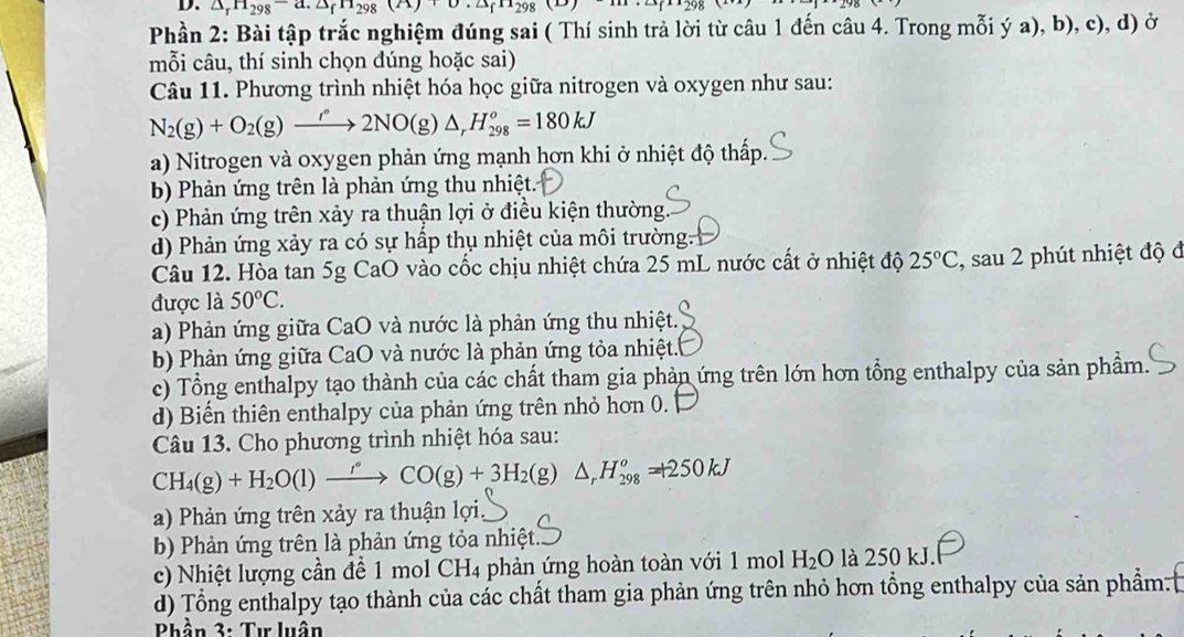 △ _rH_(298)^-d.△ _fH_298(A)+0.△ _fH_298(D)
Phần 2: Bài tập trắc nghiệm đúng sai ( Thí sinh trả lời từ câu 1 đến câu 4. Trong mỗi ý a), b), c), d) ở
mỗi câu, thí sinh chọn đúng hoặc sai)
Câu 11. Phương trình nhiệt hóa học giữa nitrogen và oxygen như sau:
N_2(g)+O_2(g)to 2N°2NO(g)△ _rH_(298)^o=180kJ
a) Nitrogen và oxygen phản ứng mạnh hơn khi ở nhiệt độ thấp.
b Phản ứng trên là phản ứng thu nhiệt.
c) Phản ứng trên xảy ra thuận lợi ở điều kiện thường
d) Phản ứng xảy ra có sự hấp thụ nhiệt của môi trường.
Câu 12. Hòa tan 5g CaO vào cốc chịu nhiệt chứa 25 mL nước cất ở nhiệt độ 25°C
được là 50°C. , sau 2 phút nhiệt độ đ
a) Phản ứng giữa CaO và nước là phản ứng thu nhiệt.
b) Phản ứng giữa CaO và nước là phản ứng tỏa nhiệt.
c) Tổng enthalpy tạo thành của các chất tham gia phản ứng trên lớn hơn tổng enthalpy của sản phẩm.
d) Biển thiên enthalpy của phản ứng trên nhỏ hơn 0.
Câu 13. Cho phương trình nhiệt hóa sau:
CH_4(g)+H_2O(l)to COCO(g)+3H_2(g) ^ △ _rH_(298)^o=+250kJ
a) Phản ứng trên xảy ra thuận lợi,
b) Phản ứng trên là phản ứng tỏa nhiệt.
c) Nhiệt lượng cần để 1 mol CH4 phản ứng hoàn toàn với 1 mol H_2O là 250 kJ.
d) Tổng enthalpy tạo thành của các chất tham gia phản ứng trên nhỏ hơn tổng enthalpy của sản phẩm.
Phần 3: Tư luân