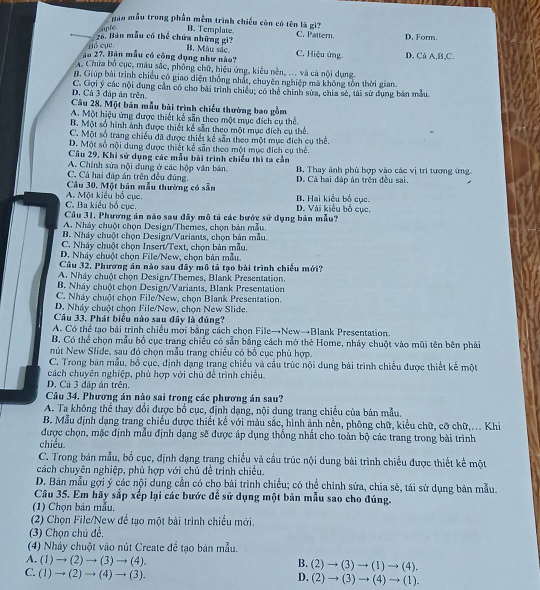 Bản mẫu trong phần mềm trình chiếu còn có tên là gì?
aple
B. Template. C. Pattern.
26. Bản mẫu có thể chứa những gì? D. Form.
Bồ cục.
B. Màu sắc. C. Hiệu ứng. D. Cà A,B,C.
ầu 27. Bản mẫu có công dụng như nào?
A. Chứa bố cục, màu sắc, phống chữ, hiệu ứng, kiểu nền, ... và cả nội dụng.
B. Giúp bài trình chiếu có giao diện thống nhất, chuyên nghiệp mả không tốn thời gian.
C. Gợi ý các nội dung cần có cho bài trình chiều; có thể chỉnh sửa, chia sẻ, tái sử dụng bản mẫu.
D. Cả 3 đáp án trên.
Câu 28. Một bản mẫu bài trình chiếu thường bao gồm
A. Một hiệu ứng được thiết kế sẵn theo một mục đích cụ thể.
B. Một số hình ảnh được thiết kế sẵn theo một mục đích cụ thể.
C. Một số trang chiếu dã dược thiết kế sẵn theo một mục đích cụ thể.
D. Một số nội dung được thiết kế sẵn theo một mục đích cụ thể.
Câu 29. Khi sử dụng các mẫu bài trình chiếu thì ta cần
A. Chinh sửa nội dung ở các hộp văn bản. B. Thay ảnh phù hợp vào các vị trí tương ứng.
C. Cả hai đáp án trên đều đúng. D. Cả hai đáp án trên đều sai.
Câu 30. Một bản mẫu thường có sẵn
A. Một kiểu bố cục. B. Hai kiểu bố cục.
C. Ba kiểu bố cục. D. Vài kiều bố cục.
Câu 31. Phương án nào sau đây mô tả các bước sử dụng bản mẫu?
A. Nháy chuột chọn Design/Themes, chọn bản mẫu.
B. Nháy chuột chọn Design/Variants, chọn bản mẫu.
C. Nháy chuột chọn Insert/Text, chọn bản mẫu.
D. Nháy chuột chọn File/New, chọn bản mẫu.
Câu 32. Phương án nào sau đây mô tả tạo bài trình chiếu mới?
A. Nháy chuột chọn Design/Themes, Blank Presentation.
B. Nháy chuột chọn Design/Variants, Blank Presentation
C. Nháy chuột chọn File/New, chọn Blank Presentation.
D. Nháy chuột chọn File/New, chọn New Slide.
Câu 33. Phát biểu nào sau đây là đúng?
A. Có thể tạo bài trình chiếu mời bằng cách chọn File→New→Blank Presentation.
B. Có thể chọn mẫu bố cục trang chiếu có sẵn bằng cách mở thẻ Home, nháy chuột vào mũi tên bên phải
nút New Slide, sau đó chọn mẫu trang chiếu có bố cục phù hợp.
C. Trong bản mẫu, bố cục, định dạng trang chiếu và cấu trúc nội dung bài trình chiếu được thiết kế một
cách chuyên nghiệp, phù hợp với chủ để trình chiếu.
D. Cả 3 đáp án trên.
Câu 34. Phương án nào sai trong các phương án sau?
A. Ta không thể thay đổi được bố cục, định dạng, nội dung trang chiếu của bản mẫu.
B. Mẫu dịnh dạng trang chiếu dược thiết kế với màu sắc, hình ảnh nền, phông chữ, kiều chữ, cỡ chữ,... Khi
được chọn, mặc định mẫu định dạng sẽ được áp dụng thống nhất cho toàn bộ các trang trong bài trình
chiều.
C. Trong bản mẫu, bố cục, định dạng trang chiếu và cấu trúc nội dung bài trình chiếu được thiết kế một
cách chuyên nghiệp, phù hợp với chủ đề trình chiếu.
D. Bản mẫu gợi ý các nội dung cần có chọ bài trình chiếu; có thể chinh sửa, chia sẻ, tái sử dụng bản mẫu.
Câu 35. Em hãy sắp xếp lại các bước để sử dụng một bản mẫu sao cho đúng.
(1) Chọn bản mẫu.
(2) Chọn File/New để tạo một bài trình chiếu mới.
(3) Chọn chú dề.
(4) Nháy chuột vào nút Create để tạo bản mẫu.
A. (1)to (2)to (3)to (4). (2)to (3)to (1)to (4).
B.
C. (1)to (2)to (4)to (3).
D. (2)to (3)to (4)to (1).