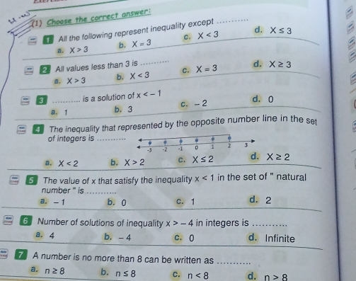 (1) Choose the correct answer:
All the following represent inequality except
a. X>3 b. X=3 c. X<3</tex> d.
_ X≤ 3 B
2 All values less than 3 is _ X=3 d. X≥ 3
a. X>3 b. X<3</tex> c.
3 _is a solution of x
a. 1 b. 3 c. -- 2
d. 0
The inequality that represented by the opposite number line in the set
of integers is_
a. X<2</tex> b. X>2 C. X≤ 2 d. X≥ 2
5 The value of x that satisfy the inequality x<1</tex> in the set of " natural
number " is_
a. -1 b. 0 c. 1 d. 2
6 Number of solutions of inequality x>-4 in integers is_
a. 4 b. - 4 c. 0 d. Infinite
7 A number is no more than 8 can be written as .........
a. n≥ 8 b. n≤ 8 c. n<8</tex> d. n>8