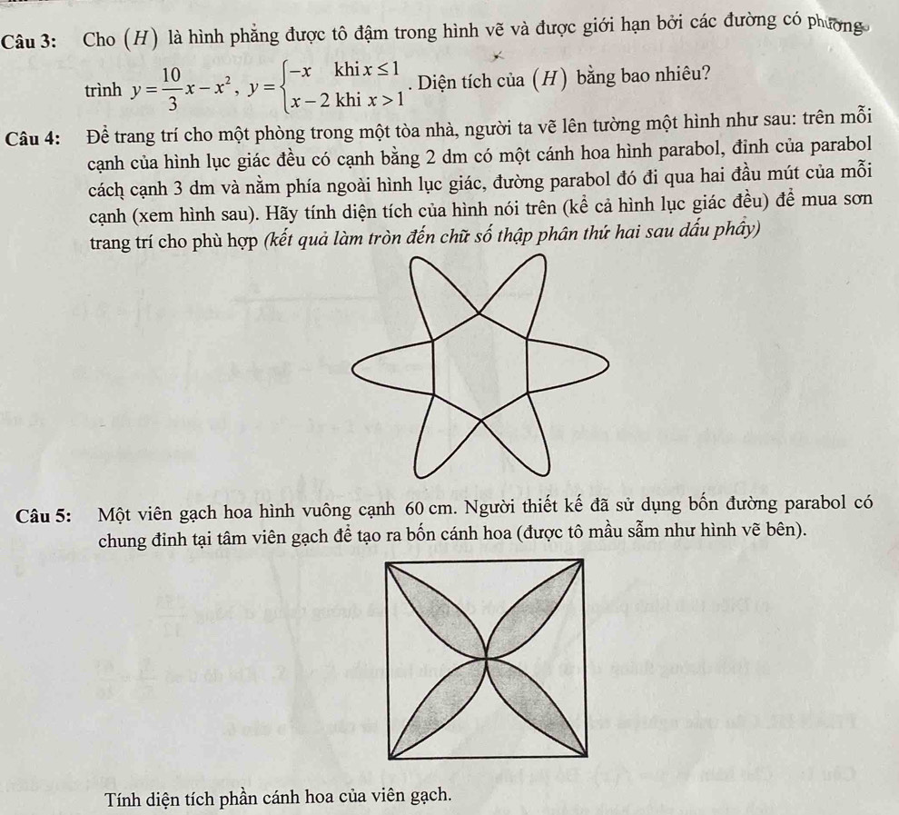 Cho (H) là hình phẳng được tô đậm trong hình vẽ và được giới hạn bởi các đường có phương
trinhy= 10/3 x-x^2,y=beginarrayl -xkhix≤ 1 x-2khix>1endarray.. Diện tích của (H) bằng bao nhiêu? 
Câu 4: Để trang trí cho một phòng trong một tòa nhà, người ta vẽ lên tường một hình như sau: trên mỗi 
cạnh của hình lục giác đều có cạnh bằng 2 dm có một cánh hoa hình parabol, đinh của parabol 
cách cạnh 3 dm và nằm phía ngoài hình lục giác, đường parabol đó đi qua hai đầu mút của mỗi 
cạnh (xem hình sau). Hãy tính diện tích của hình nói trên (kể cả hình lục giác đều) để mua sơn 
trang trí cho phù hợp (kết quả làm tròn đến chữ số thập phân thứ hai sau dấu phây) 
Câu 5: Một viên gạch hoa hình vuông cạnh 60 cm. Người thiết kế đã sử dụng bốn đường parabol có 
chung đinh tại tâm viên gạch để tạo ra bốn cánh hoa (được tô mầu sẫm như hình vẽ bên). 
Tính diện tích phần cánh hoa của viên gạch.