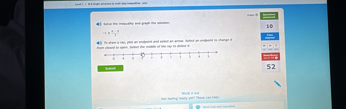 Level J > N.9 Graph solutions to multi-step inequalities H0W 
Video ® Sxealses 
(1 Solve the inequality and graph the solution.
10
-1≥  (h-4)/2 
) To draw a ray, plot an endpoint and select an arrow. Select an endpoint to change it 
from closed to open. Select the middle of the ray to delete it. 
0 27
SEC 
avio 
Submit 
52 
Work it out 
Not feeling ready yet? These can help: 
Solve multi-step inequalities