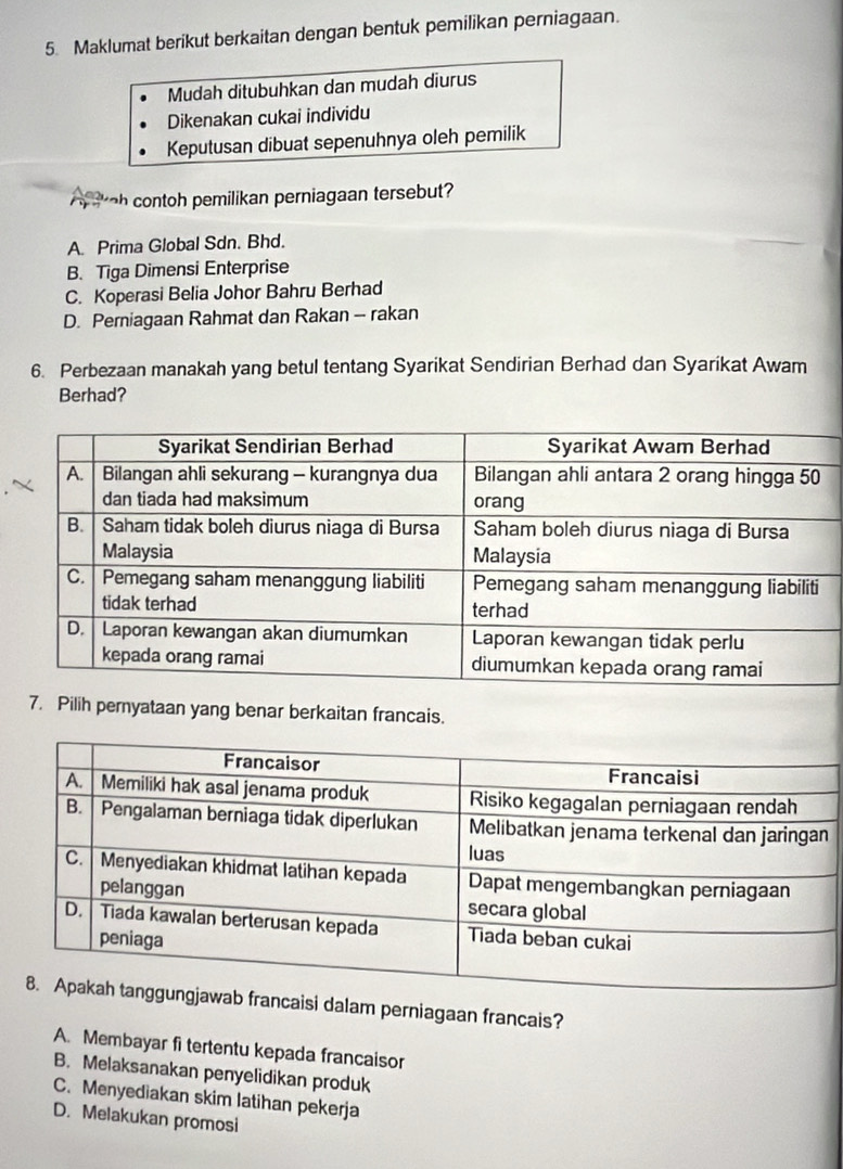 Maklumat berikut berkaitan dengan bentuk pemilikan perniagaan.
Mudah ditubuhkan dan mudah diurus
Dikenakan cukai individu
Keputusan dibuat sepenuhnya oleh pemilik
A tkoh contoh pemilikan perniagaan tersebut?
A. Prima Global Sdn. Bhd.
B. Tiga Dimensi Enterprise
C. Koperasi Belia Johor Bahru Berhad
D. Perniagaan Rahmat dan Rakan - rakan
6. Perbezaan manakah yang betul tentang Syarikat Sendirian Berhad dan Syarikat Awam
Berhad?
7. Pilih pernyataan yang benar berkaitan francais.
isi dalam perniagaan francais?
A. Membayar fi tertentu kepada francaisor
B. Melaksanakan penyelidikan produk
C. Menyediakan skim latihan pekerja
D. Melakukan promosi