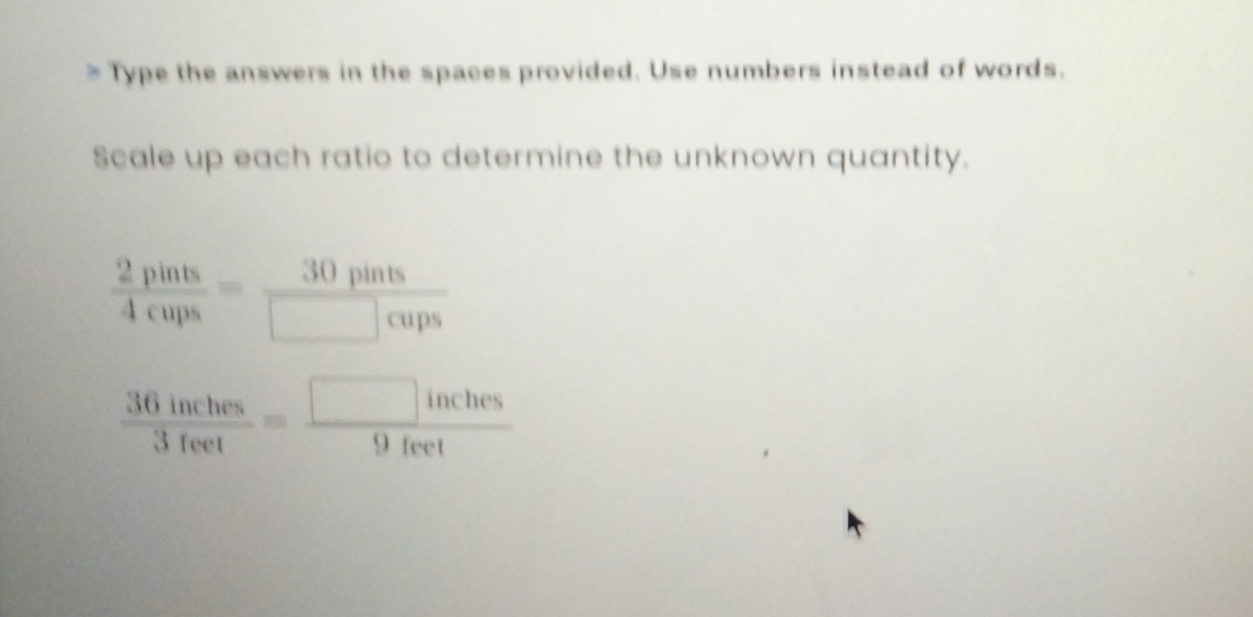 Type the answers in the spaces provided. Use numbers instead of words. 
Scale up each ratio to determine the unknown quantity.
 2pints/4cups = 30pints/□ cups 
 36inches/3feet = □ inches/9feet 