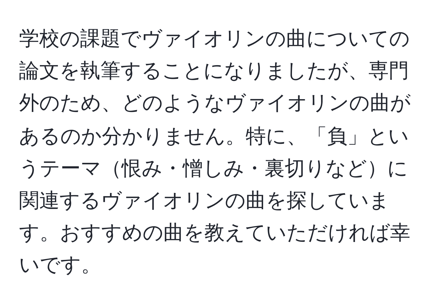 学校の課題でヴァイオリンの曲についての論文を執筆することになりましたが、専門外のため、どのようなヴァイオリンの曲があるのか分かりません。特に、「負」というテーマ恨み・憎しみ・裏切りなどに関連するヴァイオリンの曲を探しています。おすすめの曲を教えていただければ幸いです。