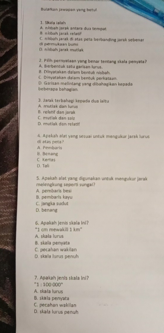 Bulatkan jawapan yang betul
1. Skla ialah
A. nisbah jarak antara dua tempat
B. nisbah jarak relatif
C. nisbah jarak di atas peta berbanding jarak sebenar
di permukaan bumi
D. nisbah jarak mutlak
2. Pilih pernyataan yang benar tentang skala penyata?
A. Berbentuk satu garisan lurus.
B. DInyatakan dalam bentuk nisbah.
C. Dinyatakan dalam bentuk perkataan.
D. Garisan melintang yang dibahagikan kepada
beberapa bahagian.
3. Jarak terbahagi kepada dua ialtu
A. mutiak dan lurus
B. relatif dan jarak
C. mutlak dan saiz
D. mutlak dan relatif
4. Apakah alat yang sesuai untuk mengukur jarak lurus
di atas peta?
A. Pembaris
B. Benang
C Kertas
D. Tali
5. Apakah alat yang digunakan untuk mengukur jarak
melengkung seperti sungal?
A. pembaris besi
B. pembaris kayu
C. jangka sudut
D. benang
6. Apakah jenis skala Ini?
' 1 cm mewakill 1 km '
A. skala lurus
B. skala penyata
C. pecahan wakilan
D. skala lurus penuh
7. Apakah Jenis skala ini?
' 1:100000''
A. skala lurus
B. skala penyata
C. pecahan wakilan
D. skala lurus penuh