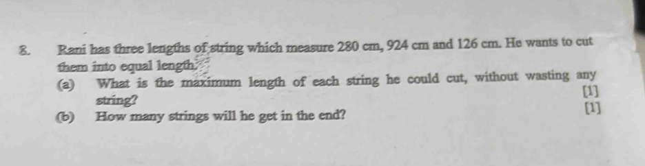 Rani has three lengths of string which measure 280 cm, 924 cm and 126 cm. He wants to cut 
them into equal length. 
(a) What is the maximum length of each string he could cut, without wasting any 
[1] 
string? 
(b) How many strings will he get in the end? 
[1]