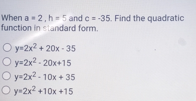 When a=2, h=5 and c=-35. Find the quadratic
function in standard form.
y=2x^2+20x-35
y=2x^2-20x+15
y=2x^2-10x+35
y=2x^2+10x+15