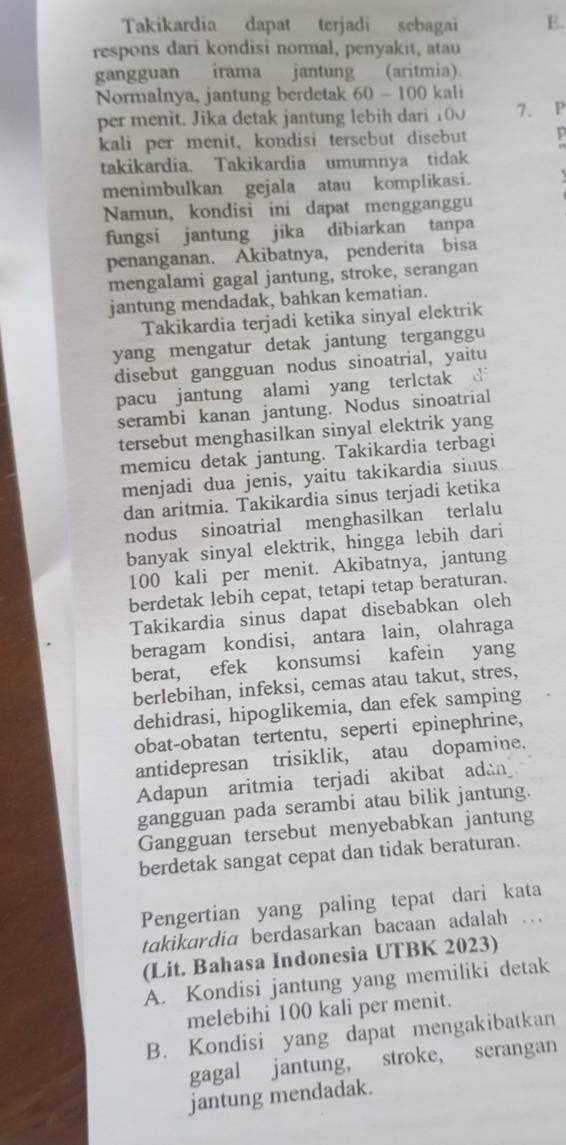 Takikardia dapat terjadi sebagai E.
respons dari kondisi normal, penyakit, atau
gangguan irama jantung (aritmia).
Normalnya, jantung berdetak 60-10 D kali
per menit. Jika detak jantung lebih dari 100 7. P
kali per menit, kondisi tersebut disebut y
takikardia. Takikardia umumnya tidak
menimbulkan gejala atau komplikasi.
Namun, kondisi ini dapat mengganggu
fungsi jantung jika dibiarkan tanpa
penanganan. Akibatnya, penderita bisa
mengalami gagal jantung, stroke, serangan
jantung mendadak, bahkan kematian.
Takikardia terjadi ketika sinyal elektrik
yang mengatur detak jantung terganggu
disebut gangguan nodus sinoatrial, yaitu
pacu jantung alami yang terlctak d
serambi kanan jantung. Nodus sinoatrial
tersebut menghasilkan sinyal elektrik yang
memicu detak jantung. Takikardia terbagi
menjadi dua jenis, yaitu takikardia sinus
dan aritmia. Takikardia sinus terjadi ketika
nodus sinoatrial menghasilkan terlalu
banyak sinyal elektrik, hingga lebih dari
100 kali per menit. Akibatnya, jantung
berdetak lebih cepat, tetapi tetap beraturan.
Takikardia sinus dapat disebabkan oleh
beragam kondisi, antara lain, olahraga
berat, efek konsumsi kafein yang
berlebihan, infeksi, cemas atau takut, stres,
dehidrasi, hipoglikemia, dan efek samping
obat-obatan tertentu, seperti epinephrine,
antidepresan trisiklik, atau dopamine.
Adapun aritmia terjadi akibat adài
gangguan pada serambi atau bilik jantung.
Gangguan tersebut menyebabkan jantung
berdetak sangat cepat dan tidak beraturan.
Pengertian yang paling tepat dari kata
takikardia berdasarkan bacaan adalah ...
(Lit. Bahasa Indonesia UTBK 2023)
A. Kondisi jantung yang memiliki detak
melebihi 100 kali per menit.
B. Kondisi yang dapat mengakibatkan
gagal jantung, stroke, serangan
jantung mendadak.