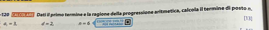 120 Dati il primo termine e la ragione della progressione aritmetica, calcola il termine di posto n.
[13]
a_1=3, d=2, n=6 ESERCIZIO SVOLTO
PER PASSAGGI