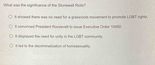 What was the significance of the Stonewall Riots?
It showed there was no need for a grassroots movement to promote LGBT rights.
It convinced President Roosevelt to issue Executive Order 10450.
It displayed the need for unity in the LGBT community.
It led to the decriminalization of homosexuality.