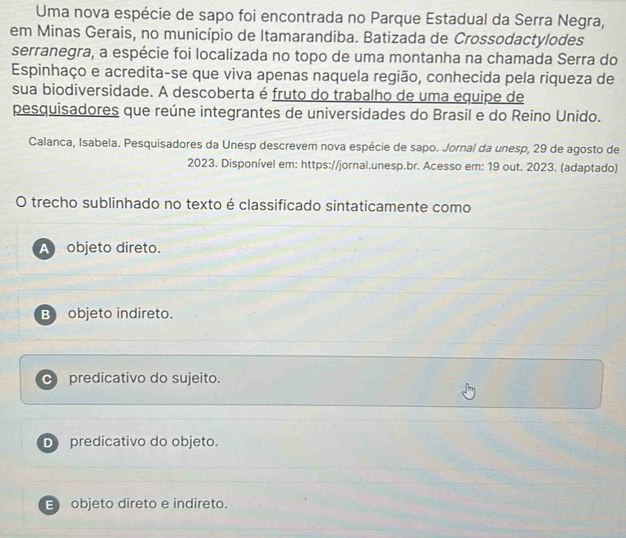 Uma nova espécie de sapo foi encontrada no Parque Estadual da Serra Negra,
em Minas Gerais, no município de Itamarandiba. Batizada de Crossodactylodes
serranegra, a espécie foi localizada no topo de uma montanha na chamada Serra do
Espinhaço e acredita-se que viva apenas naquela região, conhecida pela riqueza de
sua biodiversidade. A descoberta é fruto do trabalho de uma equipe de
pesquisadores que reúne integrantes de universidades do Brasil e do Reino Unido.
Calanca, Isabela. Pesquisadores da Unesp descrevem nova espécie de sapo. Jornal da unesp, 29 de agosto de
2023. Disponível em: https://jornal.unesp.br. Acesso em: 19 out. 2023. (adaptado)
O trecho sublinhado no texto é classificado sintaticamente como
A objeto direto.
B objeto indireto.
predicativo do sujeito.
D predicativo do objeto.
E objeto direto e indireto.