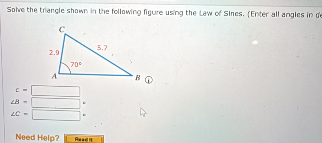 Solve the triangle shown in the following figure using the Law of Sines. (Enter all angles in de
c=□
∠ B= ^circ 
∠ C=□°
Need Help? Read It