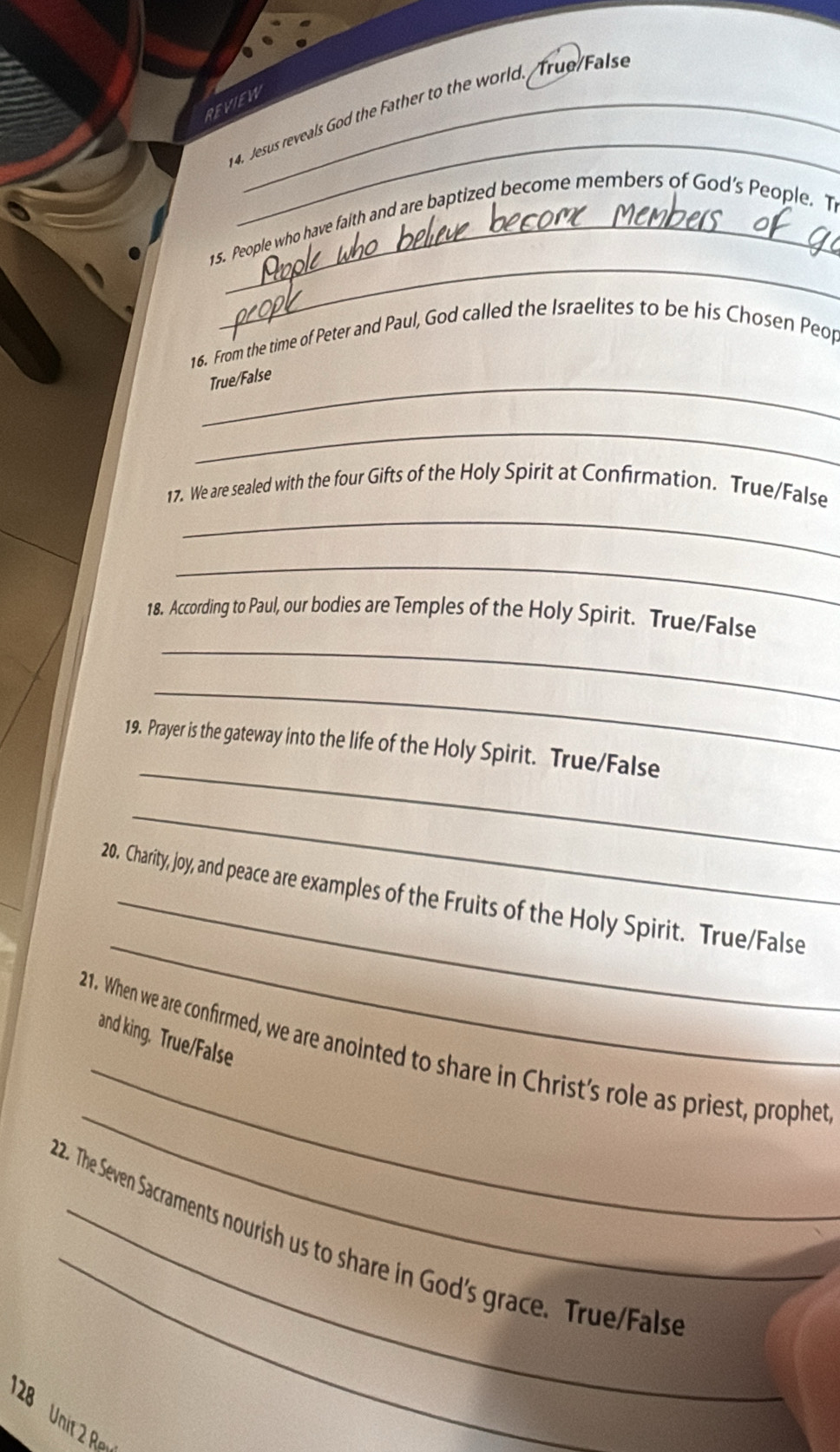 REVIEW_ 
_ 
4. Jesus reveals God the Father to the world. True False 
_ 
15. People who have faith and are baptized become members of God's People. T 
16. From the time of Peter and Paul, God called the Israelites to be his Chosen Peop 
_True/False 
_ 
_ 
17. We are sealed with the four Gifts of the Holy Spirit at Confirmation. True/False 
_ 
_ 
18. According to Paul, our bodies are Temples of the Holy Spirit. True/False 
_ 
_ 
19. Prayer is the gateway into the life of the Holy Spirit. True/False 
_ 
_ 
20. Charity, joy, and peace are examples of the Fruits of the Holy Spirit. True/False 
_ 
and king. True/False 
_ 
21. When we are confirmed, we are anointed to share in Christ's role as priest, prophet 
_ 
22. The Seven Sacraments nourish us to share in God's grace. True/Fals 
D 
Unit 2 Re