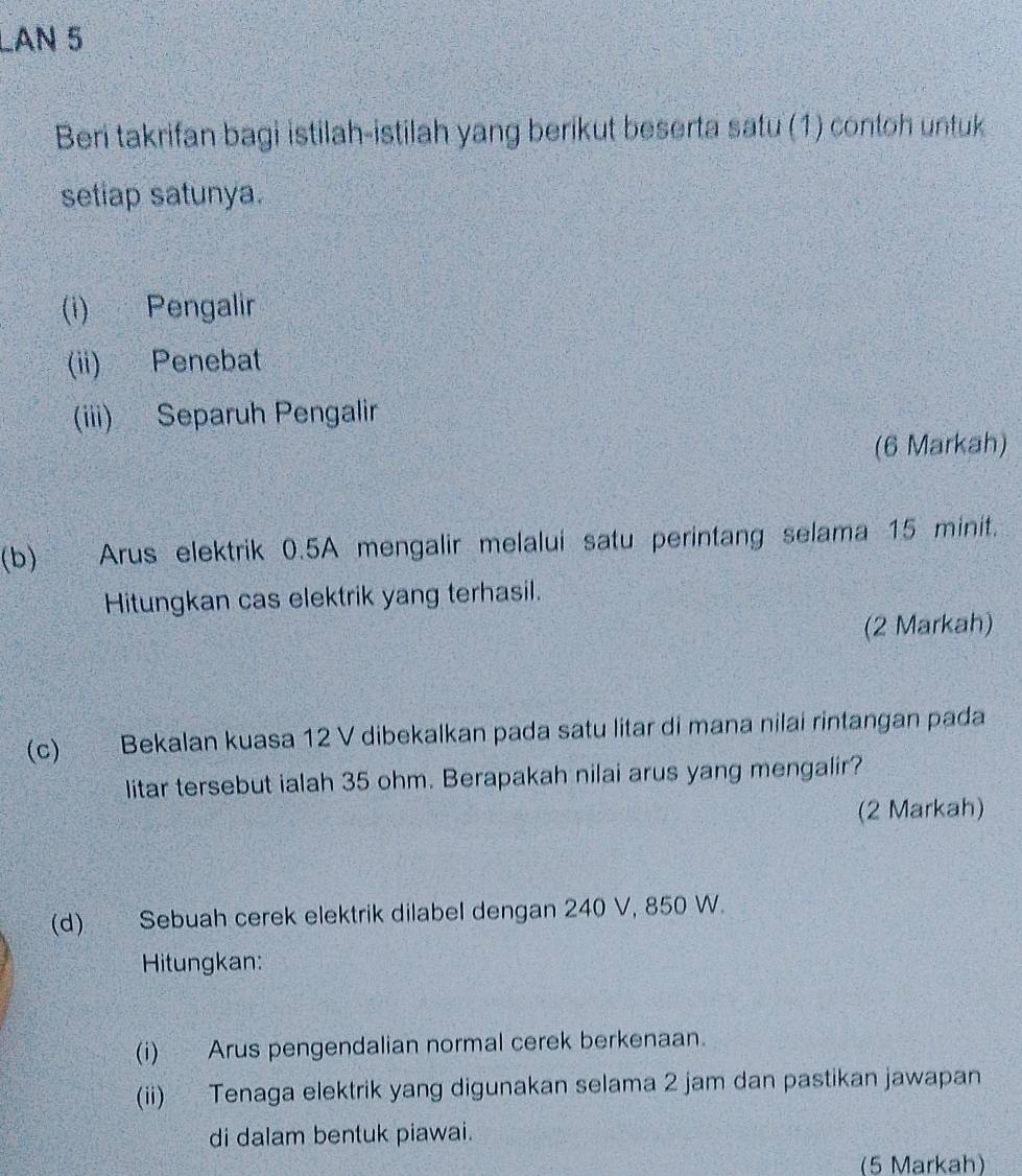 LAN 5 
Beri takrifan bagi istilah-istilah yang berikut beserta satu (1) contoh untuk 
setiap satunya. 
(i) Pengalir 
(ii) Penebat 
(iii) Separuh Pengalir 
(6 Markah) 
(b) Arus elektrik 0.5A mengalir melalui satu perintang selama 15 minit. 
Hitungkan cas elektrik yang terhasil. 
(2 Markah) 
(c) Bekalan kuasa 12 V dibekalkan pada satu litar di mana nilai rintangan pada 
litar tersebut ialah 35 ohm. Berapakah nilai arus yang mengalir? 
(2 Markah) 
(d) Sebuah cerek elektrik dilabel dengan 240 V, 850 W. 
Hitungkan: 
(i) Arus pengendalian normal cerek berkenaan. 
(ii) Tenaga elektrik yang digunakan selama 2 jam dan pastikan jawapan 
di dalam bentuk piawai. 
(5 Markah)