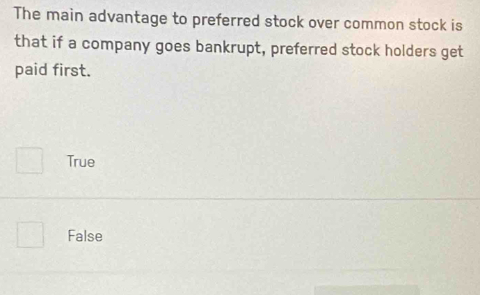 The main advantage to preferred stock over common stock is
that if a company goes bankrupt, preferred stock holders get
paid first.
True
False