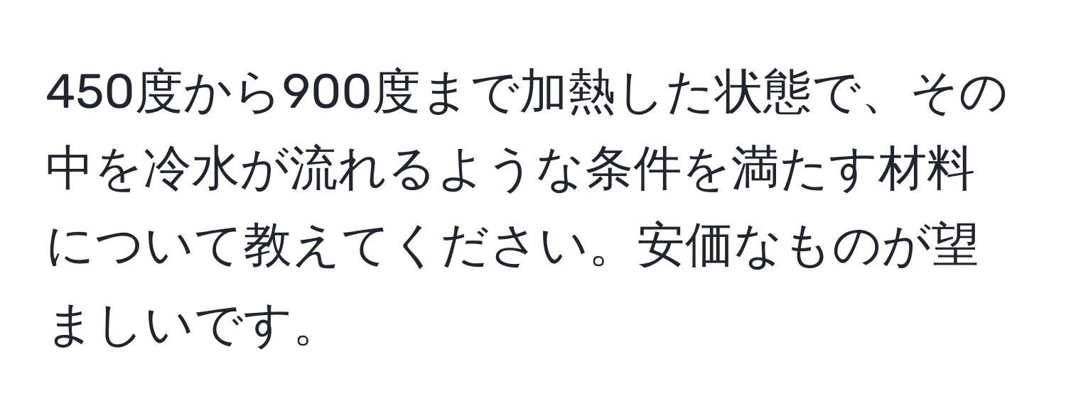 450度から900度まで加熱した状態で、その中を冷水が流れるような条件を満たす材料について教えてください。安価なものが望ましいです。