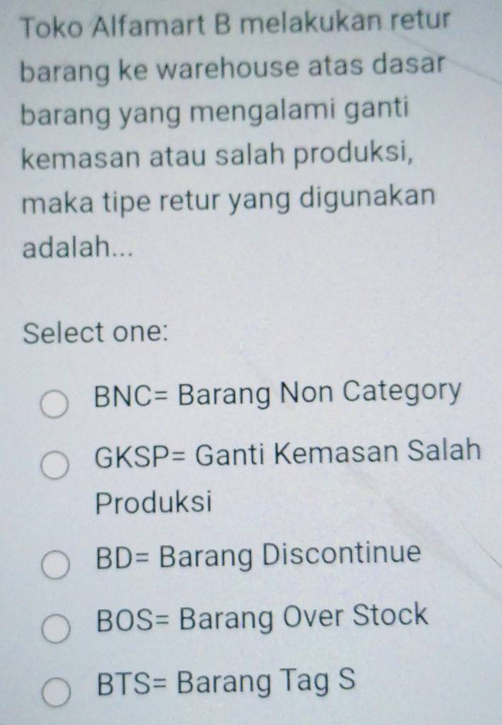 Toko Alfamart B melakukan retur
barang ke warehouse atas dasar
barang yang mengalami ganti
kemasan atau salah produksi,
maka tipe retur yang digunakan
adalah...
Select one:
BNC= Barang Non Category
GKSP= Ganti Kemasan Salah
Produksi
BD= Barang Discontinue
BOS= Barang Over Stock
BTS= Barang Tag S