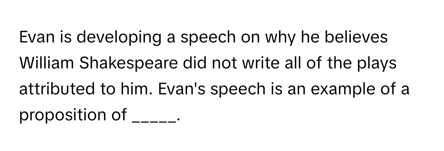 Evan is developing a speech on why he believes William Shakespeare did not write all of the plays attributed to him. Evan's speech is an example of a proposition of _____.