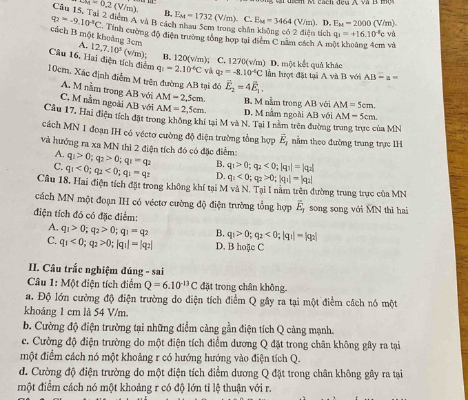 tiểm M cách đợu A và B  m ột
LM=0,2(V/m). B.
Câu 15. Tại 2 điểm A và B các E_M=1732(V/m). C. E_M=3464(V/m). D. E_M=2000(V/m).
châi  tích q_1=+16.10^(-8)c và
q_2=-9.10^(-8)C Tính cường độ điện trường tổng hợp tại điểm C nằm cách A một khoảng 4cm và
cách B một khoảng 3cm A. 12,7.10^5(v/m) B. 1 20(v/n n) ; C. 1270(v/m) D. một kết quả khác
Câu 16. Hai điện tích điểm q_1=2.10^(-6)C và q_2=-8.10^(-6)C lần lượt đặt tại A và B với AB=a=
10cm. Xác định điễm M trên đường AB tại đó vector E_2=4vector E_1.
A. M nằm trong AB với AM=2,5cm. B. M nằm trong AB với AM=5cm.
C. M nằm ngoài AB với AM=2,5cm. D. M nằm ngoài AB với AM=5cm.
Câu 17, Hai điện tích đặt trong không khí tại M và N. Tại I nằm trên đường trung trực của MN
cách MN 1 đoạn IH có véctơ cường độ điện trường tổng hợp vector E_I nằm theo đường trung trực IH
và hướng ra xa MN thì 2 điện tích đó có đặc điểm:
A. q_1>0;q_2>0;q_1=q_2 B. q_1>0;q_2<0;|q_1|=|q_2|
C. q_1<0;q_2<0;q_1=q_2 D. q_1<0;q_2>0;|q_1|=|q_2|
Câu 18. Hai điện tích đặt trong không khí tại M và N. Tại I nằm trên đường trung trực của MN
cách MN một đoạn IH có véctơ cường độ điện trường tổng hợp vector E_1 song song với MN thì hai
điện tích đó có đặc điểm:
A. q_1>0;q_2>0;q_1=q_2 B. q_1>0;q_2<0;|q_1|=|q_2|
C. q_1<0;q_2>0;|q_1|=|q_2| D. B hoặc C
II. Câu trắc nghiệm đúng - sai
Câu 1: Một điện tích điểm Q=6.10^(-13)C đặt trong chân không.
a. Độ lớn cường độ điện trường do điện tích điểm Q gây ra tại một điểm cách nó một
khoảng 1 cm là 54 V/m.
b. Cường độ điện trường tại những điểm càng gần điện tích Q càng mạnh.
c. Cường độ điện trường do một điện tích điểm dương Q đặt trong chân không gây ra tại
một điểm cách nó một khoảng r có hướng hướng vào điện tích Q.
d. Cường độ điện trường do một điện tích điểm dương Q đặt trong chân không gây ra tại
một điểm cách nó một khoảng r có độ lớn tỉ lệ thuận với r.