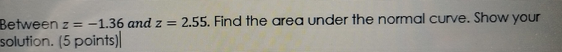 Between z=-1.36 and z=2.55. Find the area under the normal curve. Show your 
solution. (5 points)