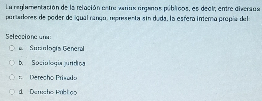 La reglamentación de la relación entre varios órganos públicos, es decir, entre diversos
portadores de poder de igual rango, representa sin duda, la esfera interna propia del:
Seleccione una:
a. Sociología General
b. Sociología jurídica
c. Derecho Privado
d. Derecho Público