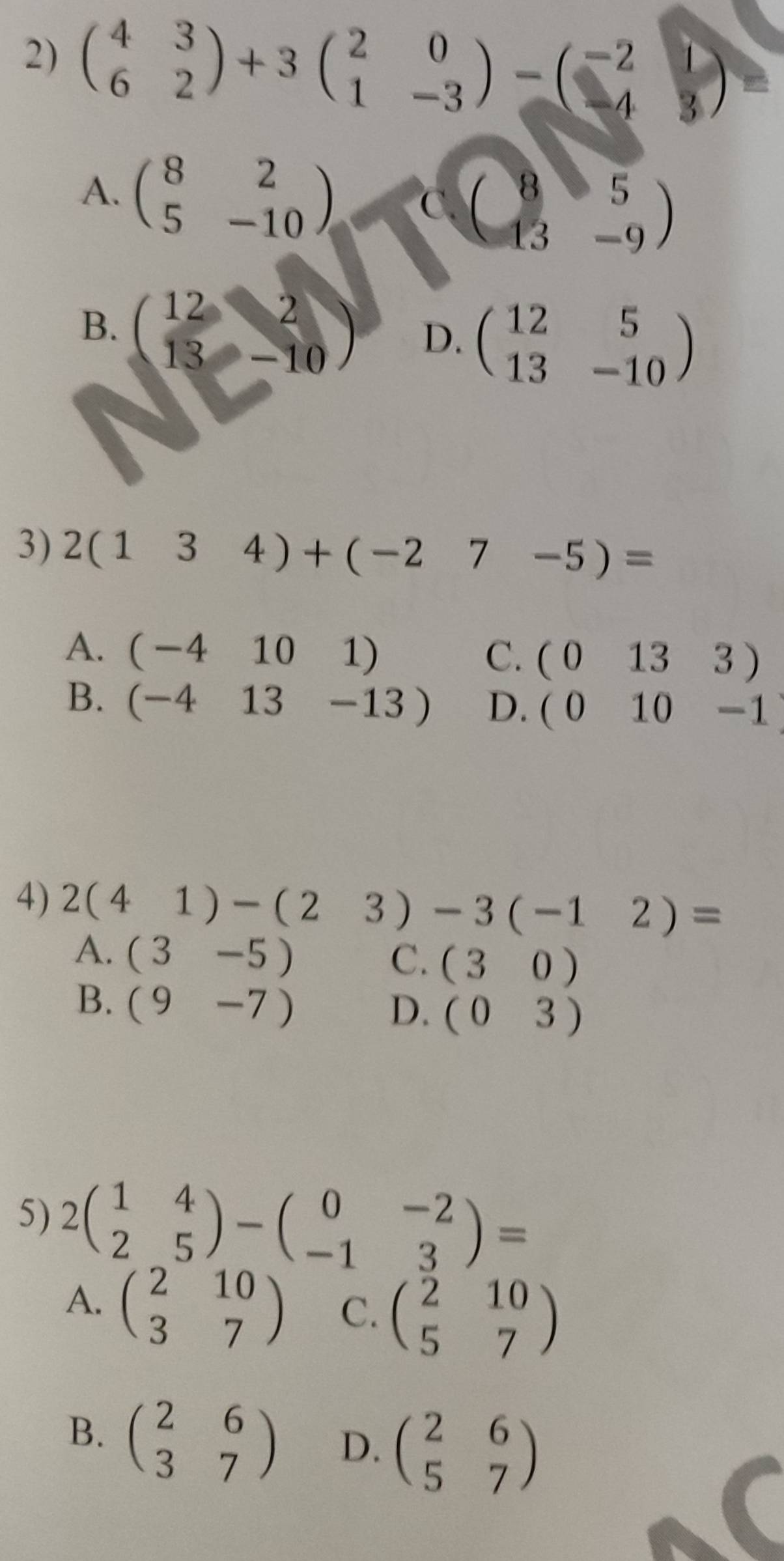 beginpmatrix 4&3 6&2endpmatrix +3beginpmatrix 2&0 1&-3endpmatrix -beginpmatrix -2&1 -4&3endpmatrix
A. beginpmatrix 8&2 5&-10endpmatrix , Cbeginpmatrix 8&5 13&-9endpmatrix
B. beginpmatrix 12&2 13&-10endpmatrix D. beginpmatrix 12&5 13&-10endpmatrix
3) 2(134)+(-27-5)=
A. (-4101) C. (0133)
B. (-413-13) D. (010-1)
4) 2(41)-(23)-3(-12)=
A. (3-5) C. (30)
B. (9-7)
D. (03)
5) 2beginpmatrix 1&4 2&5endpmatrix -beginpmatrix 0&-2 -1&3endpmatrix =
A. beginpmatrix 2&10 3&7endpmatrix C. beginpmatrix 2&10 5&7endpmatrix
B. beginpmatrix 2&6 3&7endpmatrix D. beginpmatrix 2&6 5&7endpmatrix