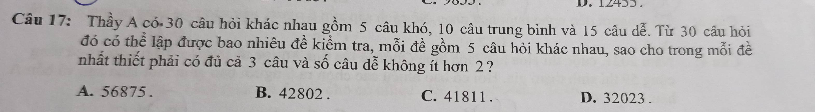 12453.
Câu 17: Thầy A có 30 câu hỏi khác nhau gồm 5 câu khó, 10 câu trung bình và 15 câu dễ. Từ 30 câu hỏi
đó có thể lập được bao nhiêu đề kiểm tra, mỗi đề gồm 5 câu hỏi khác nhau, sao cho trong mỗi đề
nhất thiết phải có đủ cả 3 câu và số câu dễ không ít hơn 2?
A. 56875. B. 42802. C. 41811.
D. 32023.