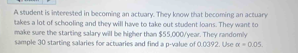 A student is interested in becoming an actuary. They know that becoming an actuary 
takes a lot of schooling and they will have to take out student loans. They want to 
make sure the starting salary will be higher than $55,000/year. They randomly 
sample 30 starting salaries for actuaries and find a p -value of 0.0392. Use alpha =0.05.