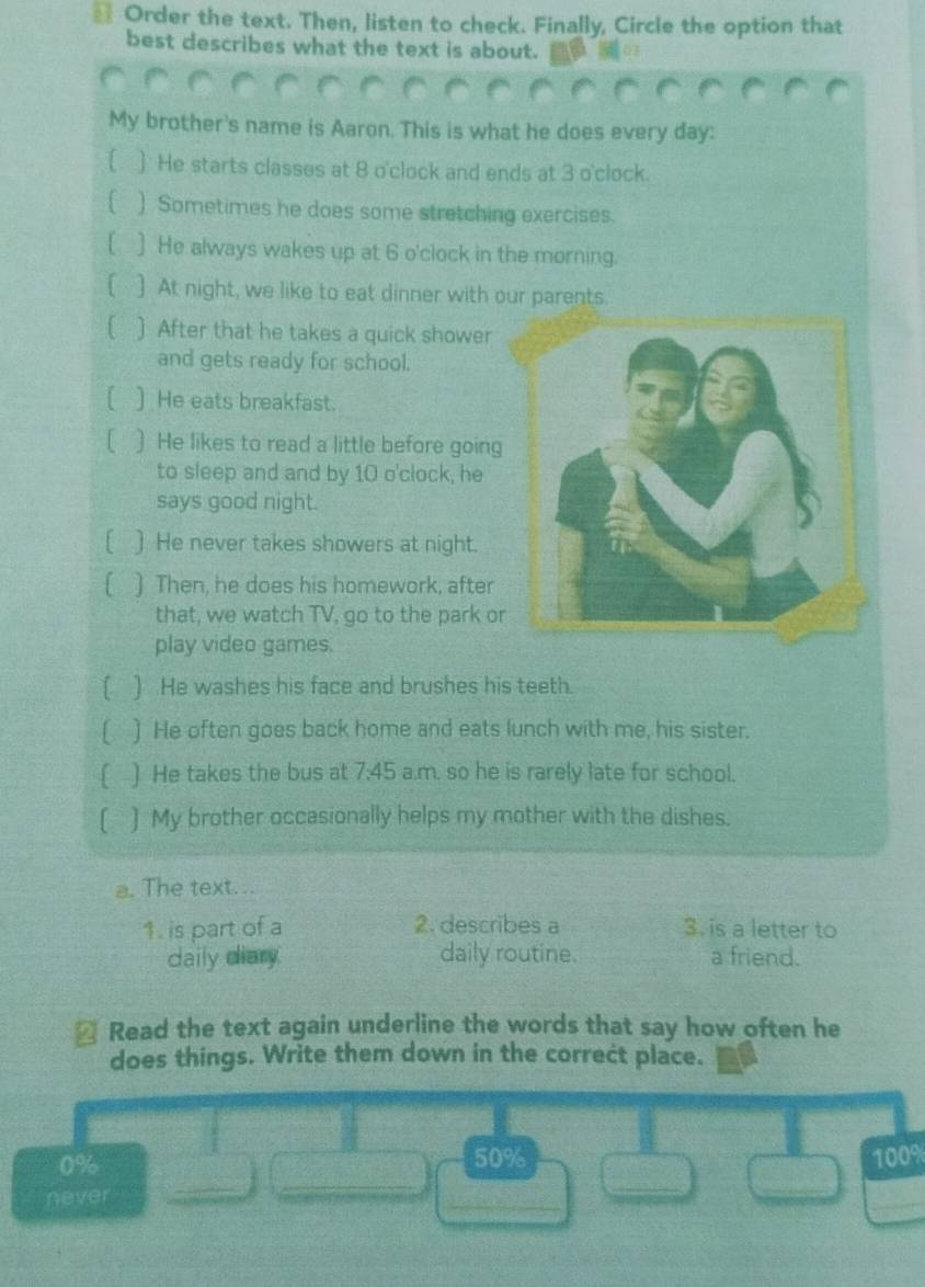 Order the text. Then, listen to check. Finally, Circle the option that 
best describes what the text is about. 
My brother's name is Aaron. This is what he does every day : 
[ ) He starts classes at 8 o'clock and ends at 3 o'clock. 
[ ) Sometimes he does some stretching exercises. 
[ ] He always wakes up at 6 o'clock in the morning. 
] At night, we like to eat dinner with our parents. 
) After that he takes a quick shower 
and gets ready for school. 
I ) He eats breakfast. 
1 ) He likes to read a little before goin 
to sleep and and by 10 o'clock, he 
says good night. 
) He never takes showers at night. 
[ ) Then, he does his homework, after 
that, we watch TV, go to the park o 
play video games. 
[ ) He washes his face and brushes his teeth. 
) He often goes back home and eats lunch with me, his sister. 
[ ) He takes the bus at 7:45 a.m. so he is rarely late for school. 
[ ) My brother occasionally helps my mother with the dishes. 
a. The text... 
1. is part of a 2. describes a 3. is a letter to 
daily diary. daily routine. a friend. 
* Read the text again underline the words that say how often he 
does things. Write them down in the correct place. 
_ 
_
0% 50% 100%
never 
_ 
_ 
_ 
_