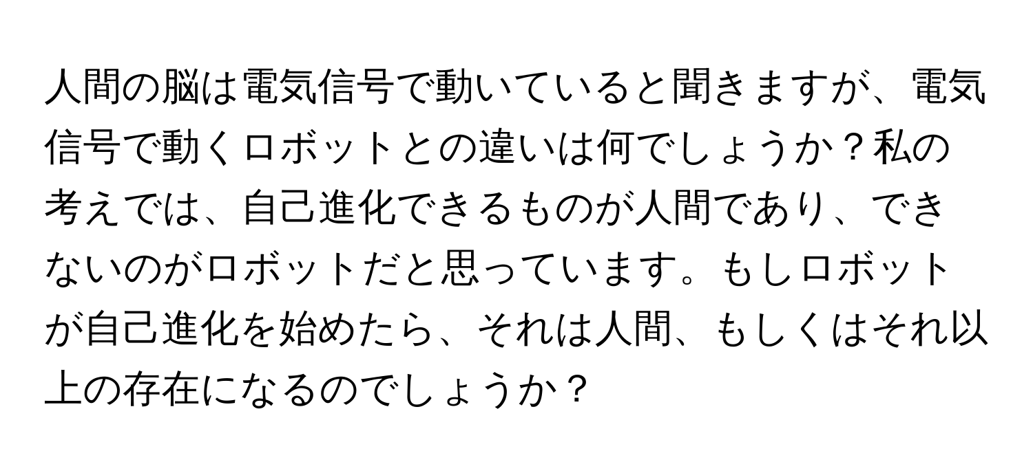 人間の脳は電気信号で動いていると聞きますが、電気信号で動くロボットとの違いは何でしょうか？私の考えでは、自己進化できるものが人間であり、できないのがロボットだと思っています。もしロボットが自己進化を始めたら、それは人間、もしくはそれ以上の存在になるのでしょうか？