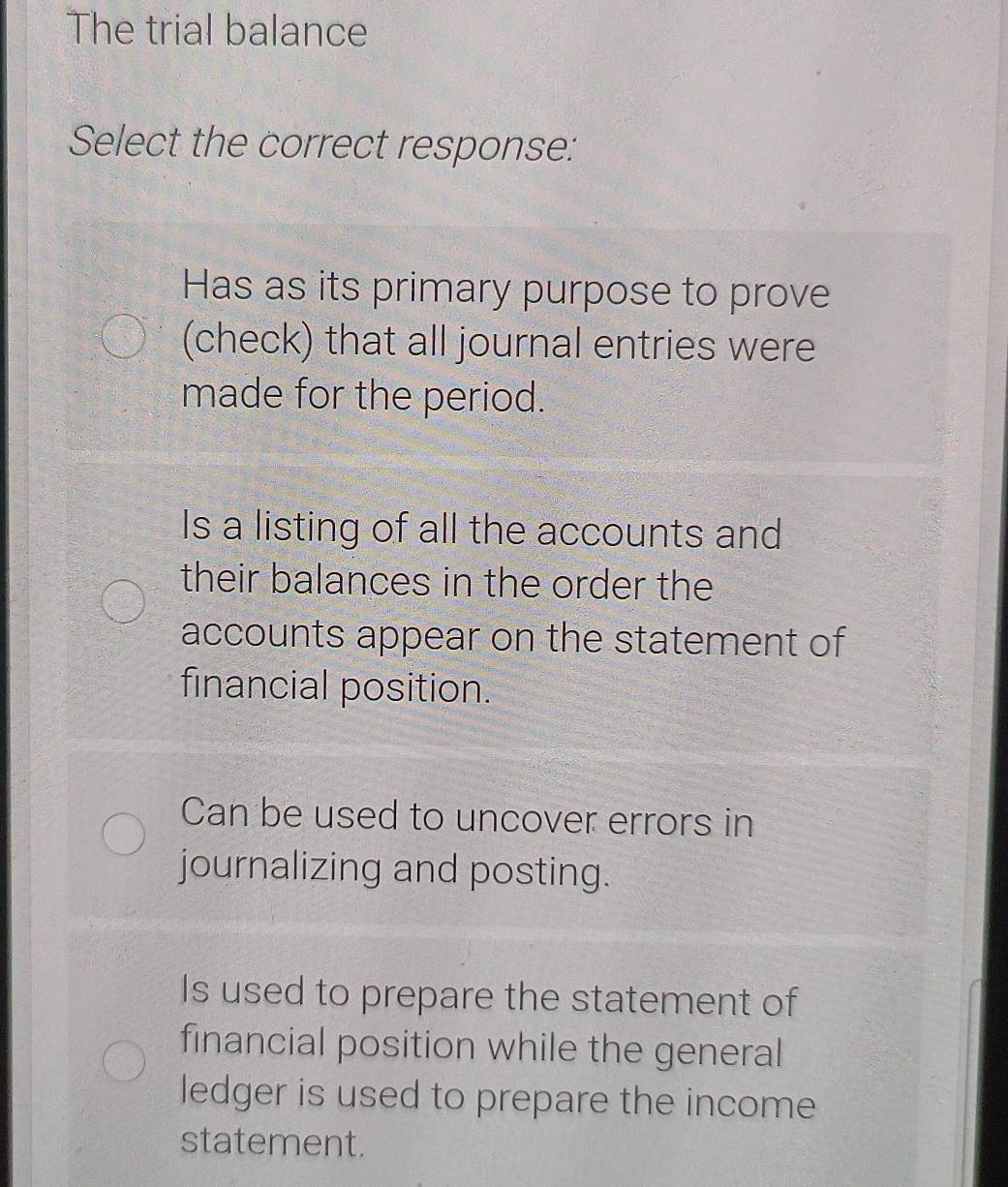 The trial balance
Select the correct response:
Has as its primary purpose to prove
(check) that all journal entries were
made for the period.
Is a listing of all the accounts and
their balances in the order the
accounts appear on the statement of
financial position.
Can be used to uncover errors in
journalizing and posting.
Is used to prepare the statement of
financial position while the general
ledger is used to prepare the income
statement.