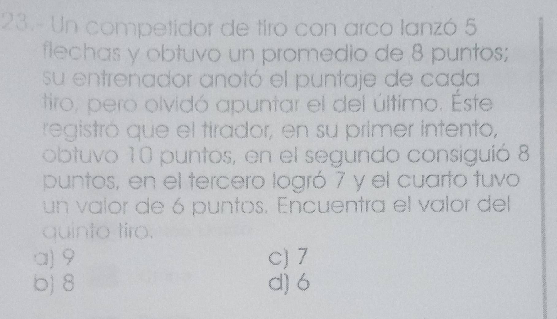 23.- Un competidor de tiro con arco lanzó 5
flechas y obtuvo un promedio de 8 puntos;
su entrenador anotó el puntaje de cada
tiro, pero olvidó apuntar el del último. Este
registró que el tirador, en su primer intento,
obtuvo 10 puntos, en el segundo consiguió 8
puntos, en el tercero logró 7 y el cuarto tuvo
un valor de 6 puntos. Encuentra el valor del
quinto tiro.
a) 9 c) 7
b) 8 d) 6